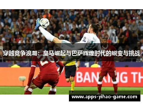 穿越竞争浪潮：皇马崛起与巴萨辉煌时代的蜕变与挑战