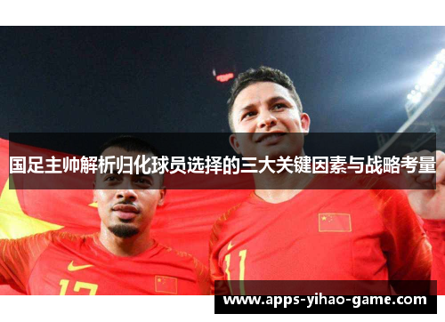 国足主帅解析归化球员选择的三大关键因素与战略考量