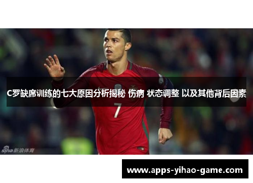 C罗缺席训练的七大原因分析揭秘 伤病 状态调整 以及其他背后因素