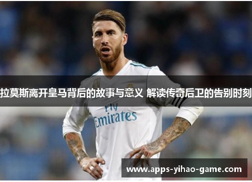 拉莫斯离开皇马背后的故事与意义 解读传奇后卫的告别时刻