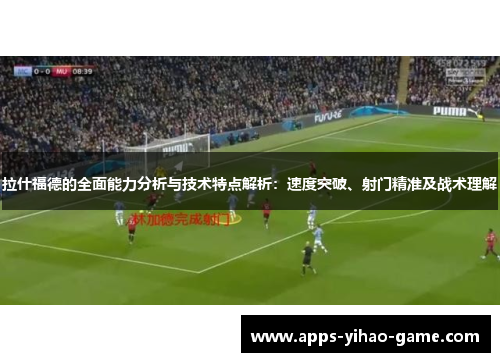 拉什福德的全面能力分析与技术特点解析：速度突破、射门精准及战术理解