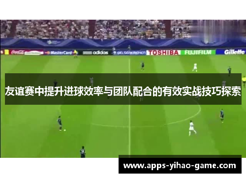 友谊赛中提升进球效率与团队配合的有效实战技巧探索