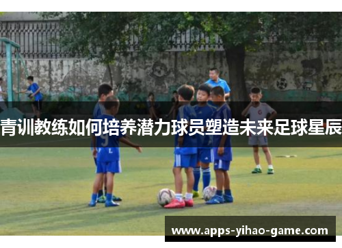 青训教练如何培养潜力球员塑造未来足球星辰