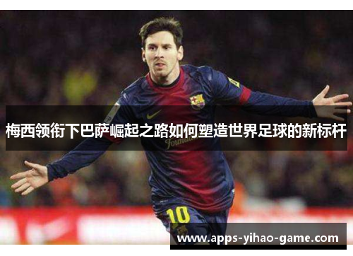 梅西领衔下巴萨崛起之路如何塑造世界足球的新标杆