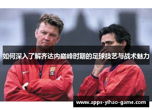 如何深入了解齐达内巅峰时期的足球技艺与战术魅力