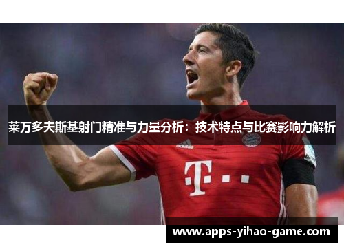 莱万多夫斯基射门精准与力量分析：技术特点与比赛影响力解析