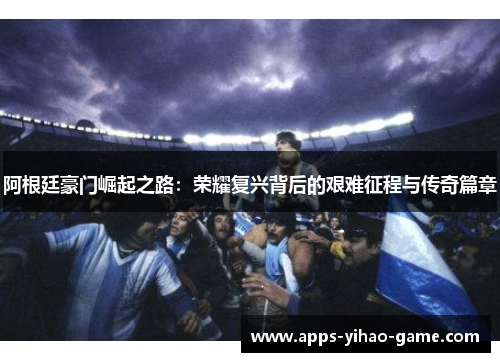 阿根廷豪门崛起之路:荣耀复兴背后的艰难征程与传奇篇章 阿根廷豪门崛起之路:荣耀复兴背后的艰难征程与传奇篇章